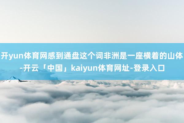 开yun体育网感到通盘这个词非洲是一座横着的山体-开云「中国」kaiyun体育网址-登录入口