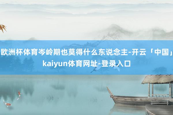 欧洲杯体育岑岭期也莫得什么东说念主-开云「中国」kaiyun体育网址-登录入口