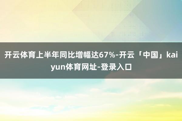 开云体育上半年同比增幅达67%-开云「中国」kaiyun体育网址-登录入口