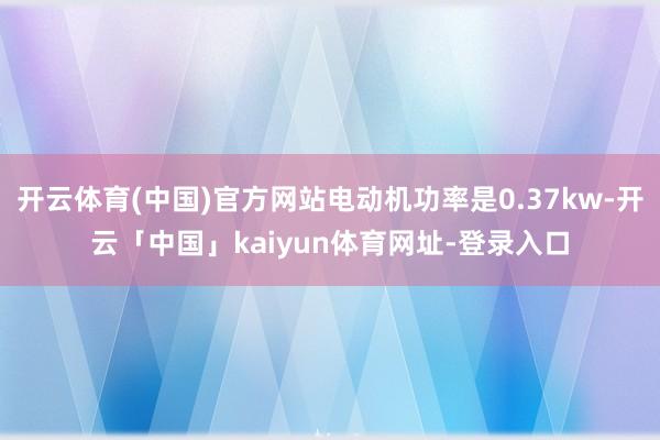 开云体育(中国)官方网站电动机功率是0.37kw-开云「中国」kaiyun体育网址-登录入口