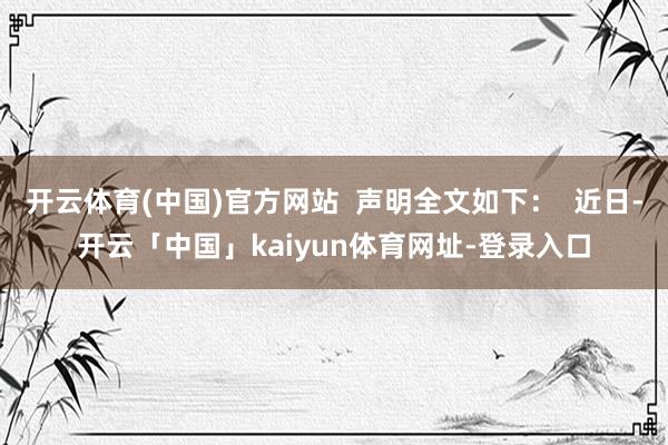 开云体育(中国)官方网站  声明全文如下：  近日-开云「中国」kaiyun体育网址-登录入口