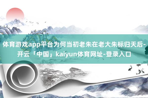 体育游戏app平台为何当初老朱在老大朱标归天后-开云「中国」kaiyun体育网址-登录入口