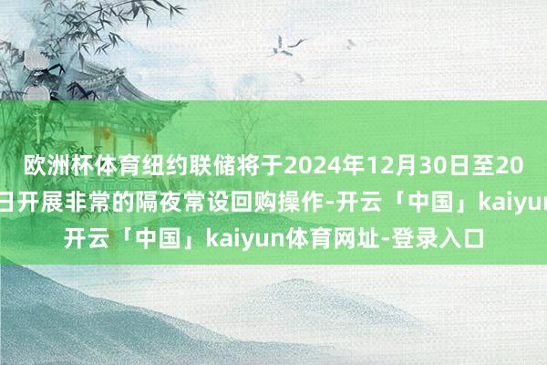 欧洲杯体育纽约联储将于2024年12月30日至2025年1月3日历间逐日开展非常的隔夜常设回购操作-开云「中国」kaiyun体育网址-登录入口