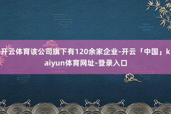 开云体育该公司旗下有120余家企业-开云「中国」kaiyun体育网址-登录入口