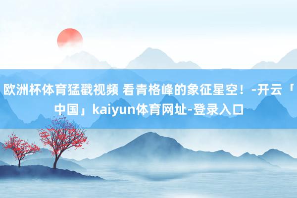 欧洲杯体育猛戳视频 看青格峰的象征星空！-开云「中国」kaiyun体育网址-登录入口