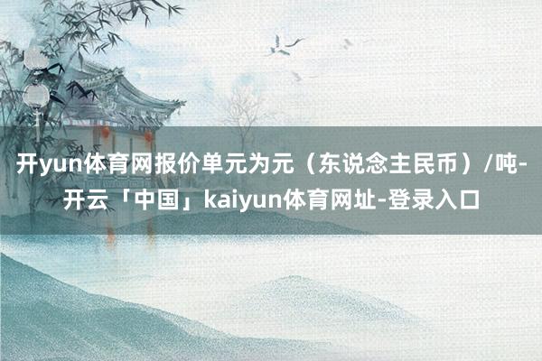 开yun体育网报价单元为元（东说念主民币）/吨-开云「中国」kaiyun体育网址-登录入口