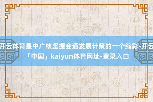 开云体育是中广核坚握会通发展计策的一个缩影-开云「中国」kaiyun体育网址-登录入口