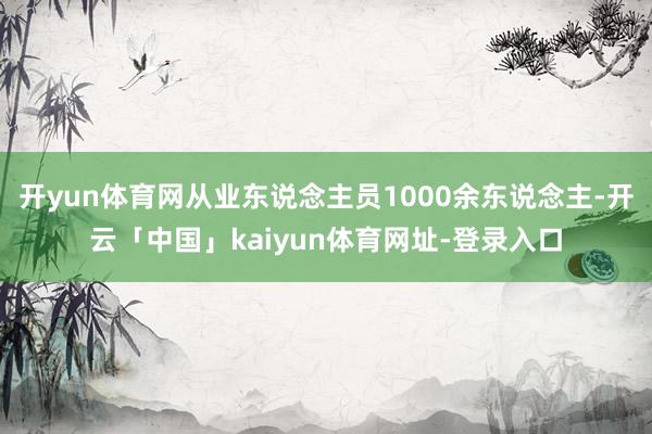 开yun体育网从业东说念主员1000余东说念主-开云「中国」kaiyun体育网址-登录入口