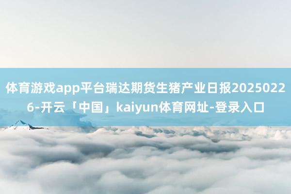 体育游戏app平台瑞达期货生猪产业日报20250226-开云「中国」kaiyun体育网址-登录入口