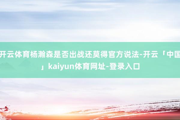 开云体育杨瀚森是否出战还莫得官方说法-开云「中国」kaiyun体育网址-登录入口
