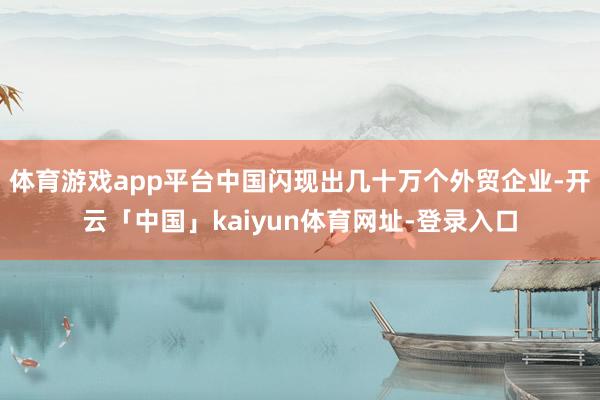 体育游戏app平台中国闪现出几十万个外贸企业-开云「中国」kaiyun体育网址-登录入口