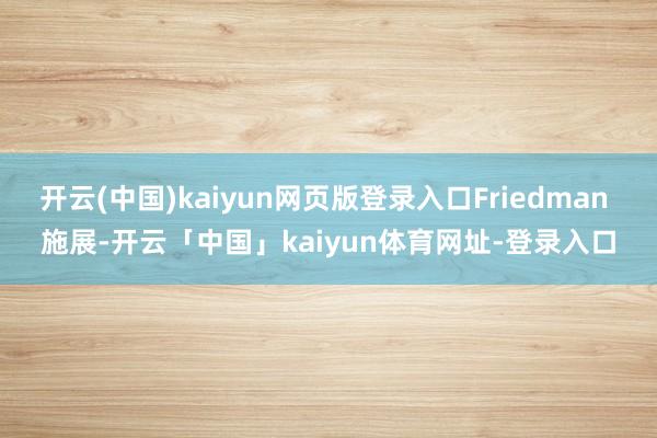 开云(中国)kaiyun网页版登录入口Friedman 施展-开云「中国」kaiyun体育网址-登录
