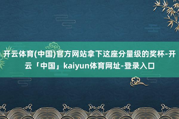 开云体育(中国)官方网站拿下这座分量级的奖杯-开云「中国」kaiyun体育网址-登录入口