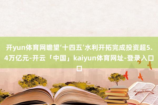 开yun体育网瞻望‘十四五’水利开拓完成投资超5.4万亿元-开云「中国」kaiyun体育网址-登录入